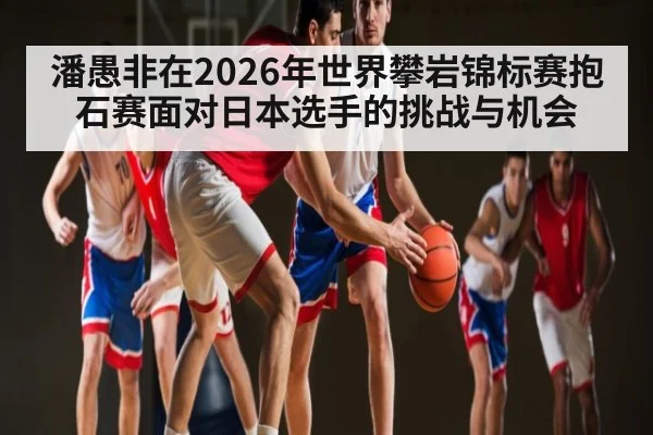 潘愚非在2026年世界攀岩锦标赛抱石赛面对日本选手的挑战与机会