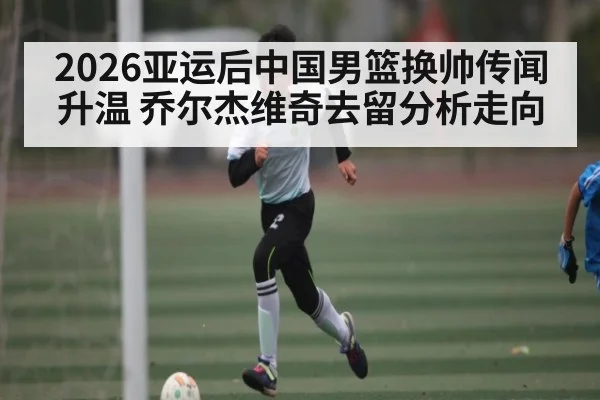 2026亚运后中国男篮换帅传闻升温 乔尔杰维奇去留分析走向 - Kaiyun Sports